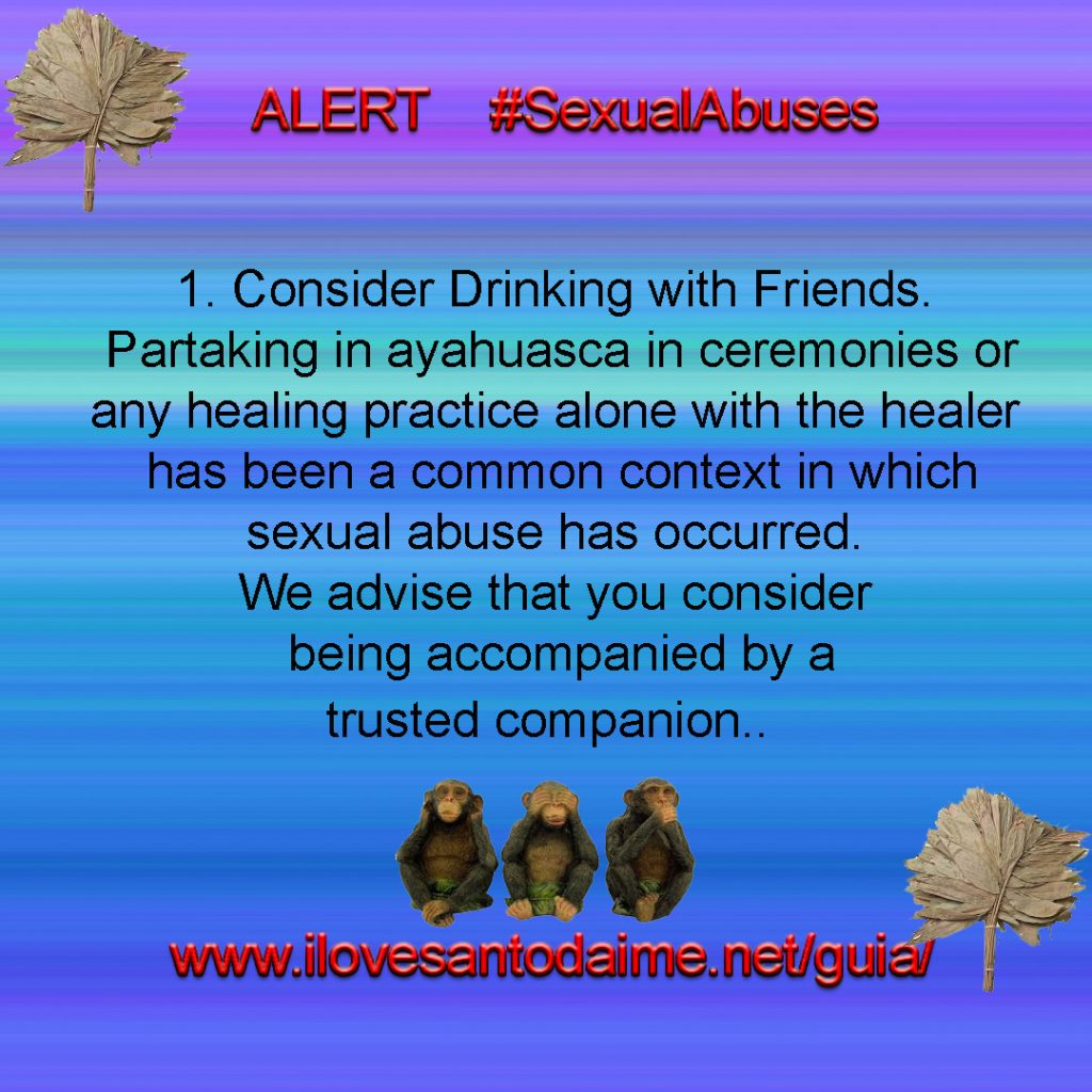 Safety Guidelines

1. Consider Drinking with Friends. Partaking in ayahuasca in ceremonies or
any healing practice alone with the healer has been a common context in which
sexual abuse has occurred. We advise that you consider being accompanied by a
trusted companion.