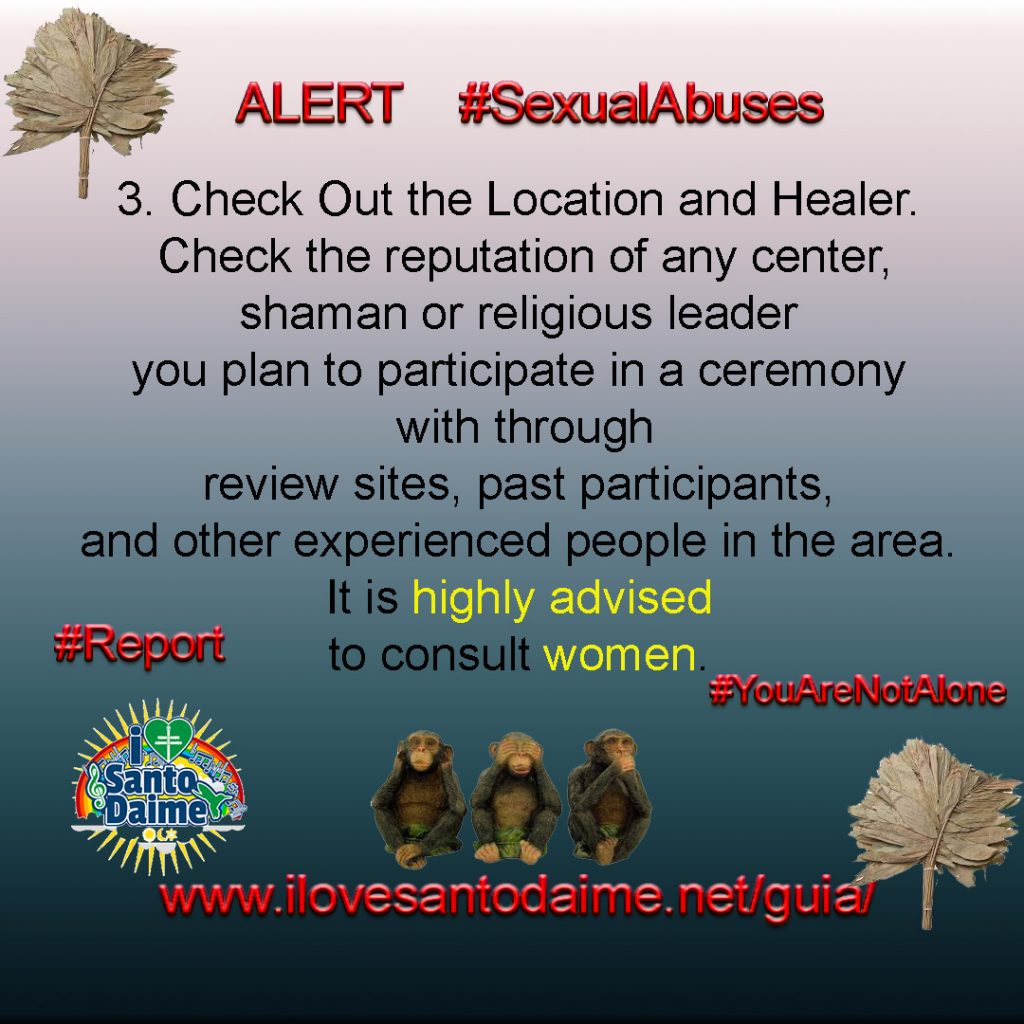 3. Check Out the Location and Healer. Check the reputation of any center,
shaman or religious leader you plan to participate in a ceremony with through review sites, past participants, and other experienced people in the area. It is highly advised to consult women.