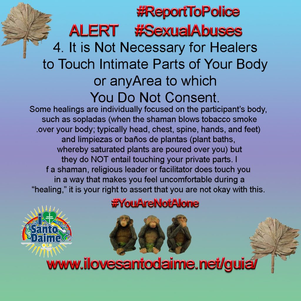 4. It is Not Necessary for Healers to Touch Intimate Parts of Your Body or any Area to which You Do Not Consent. Some healings are individually focused on the participant’s body, such as sopladas (when the shaman blows tobacco smoke over your body; typically head, chest, spine, hands, and feet) and limpiezas or baños de plantas (plant baths, whereby saturated plants are poured over you) but they do NOT entail touching your private parts. If a shaman, religious leader or facilitator does touch you in a way that makes you feel uncomfortable during a “healing,” it is your right to assert that you are not okay with this. 