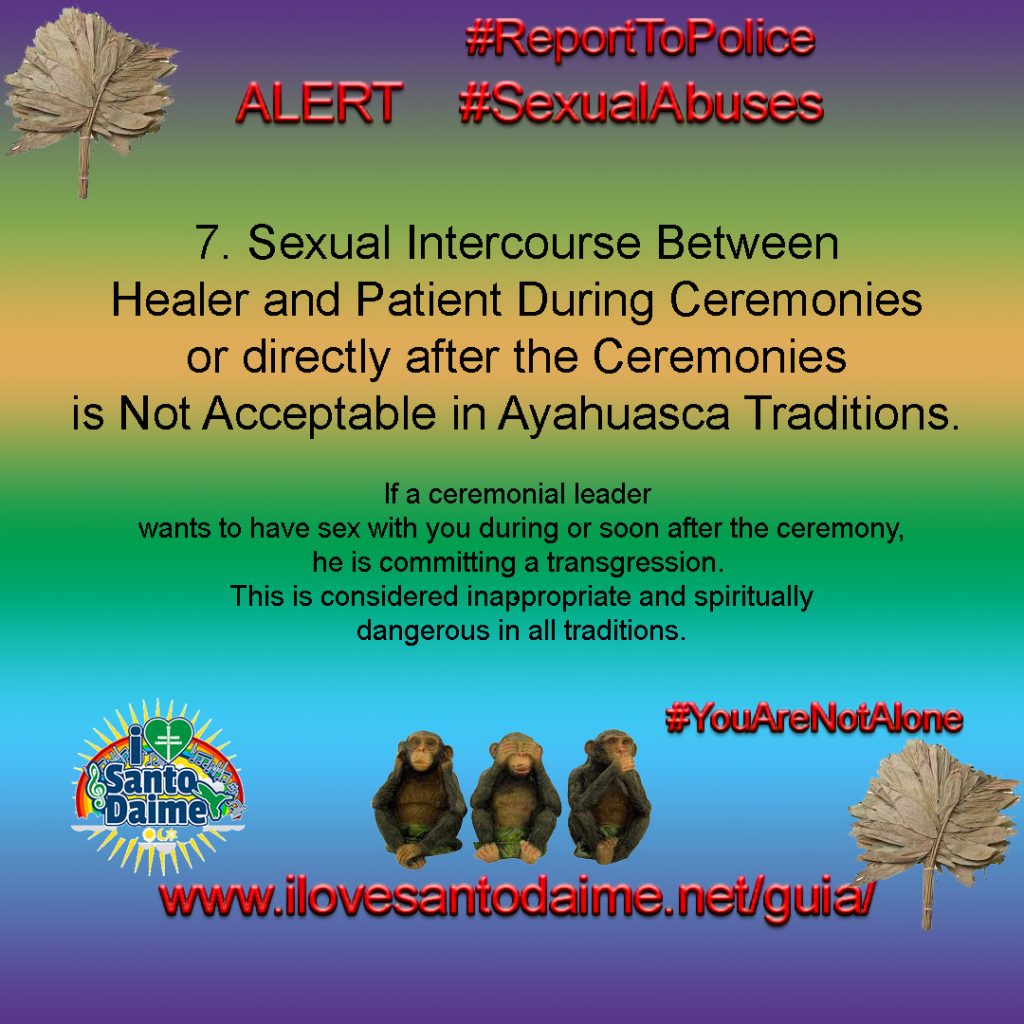 7. Sexual Intercourse Between Healer and Patient During Ceremonies or directly after the Ceremonies is Not Acceptable in Ayahuasca Traditions. If a ceremonial leader wants to have sex with you during or soon after the ceremony, he is committing a transgression. This is considered inappropriate and spiritually dangerous in all traditions.