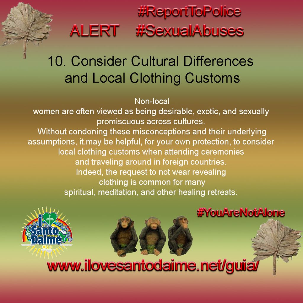 10. Consider Cultural Differences and Local Clothing Customs. Non-local women are often viewed as being desirable, exotic, and sexually promiscuous across cultures. Without condoning these misconceptions and their underlying assumptions, it 10.may be helpful, for your own protection, to consider local clothing customs when attending ceremonies and traveling around in foreign countries. Indeed, the request to not wear revealing clothing is common for many spiritual, meditation, and other healing retreats.