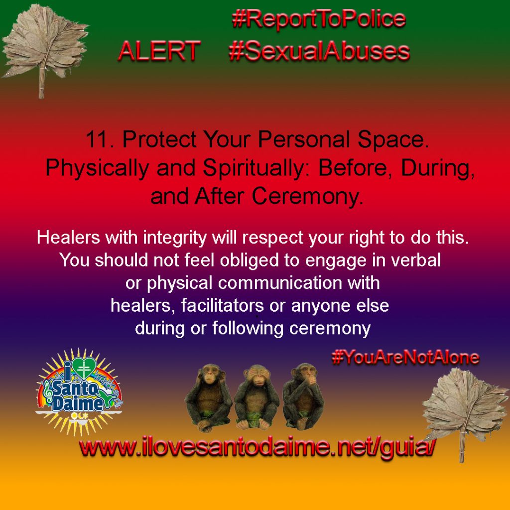 11. Protect Your Personal Space. Physically and Spiritually: Before, During, and After Ceremony. Healers with integrity will respect your right to do this. You should not feel obliged to engage in verbal or physical communication with healers, facilitators or anyone else during or following ceremony. 