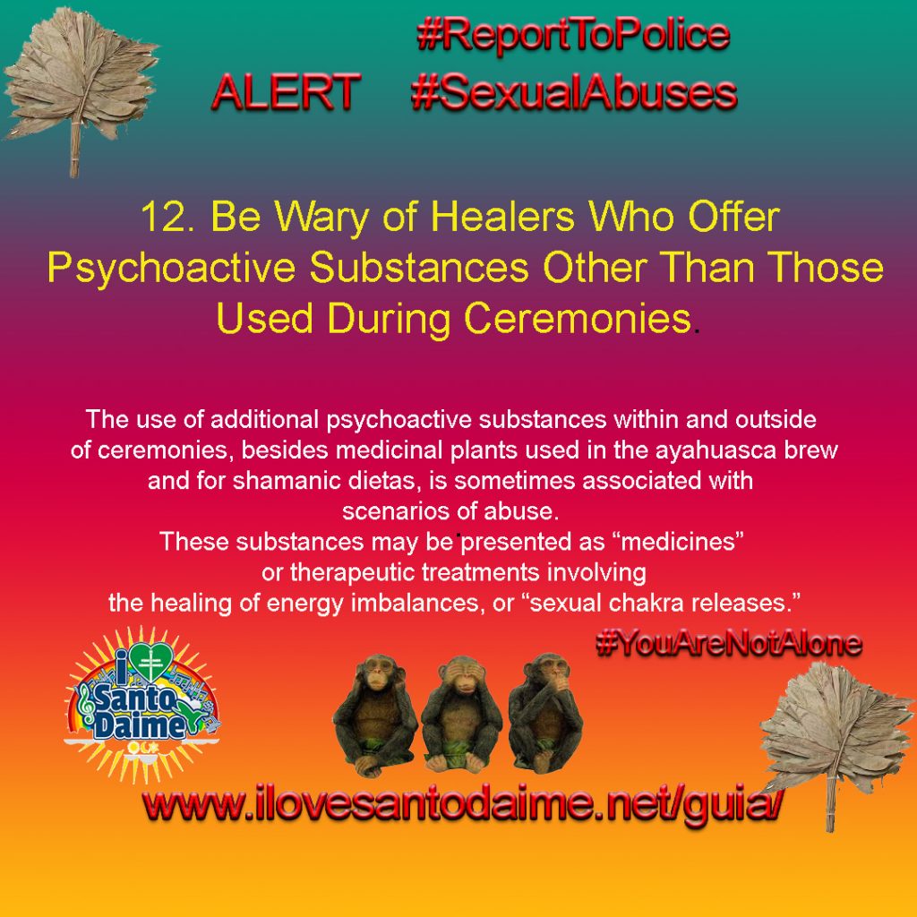 12. Be Wary of Healers Who Offer Psychoactive Substances Other Than Those Used During Ceremonies. The use of additional psychoactive substances within and outside of ceremonies, besides medicinal plants used in the ayahuasca brew and for shamanic dietas, is sometimes associated with scenarios of abuse. These substances may be presented as “medicines” or therapeutic treatments involving the healing of energy imbalances, or “sexual chakra releases.”  